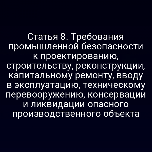 Статья 8. Требования промышленной безопасности к проектированию, строительству, реконструкции, капитальному ремонту, вводу в эксплуатацию, техническому перевооружению, консервации и ликвидации опасного производственного объекта