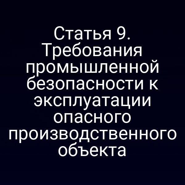 Статья 9. Требования промышленной безопасности к эксплуатации опасного производственного объекта
