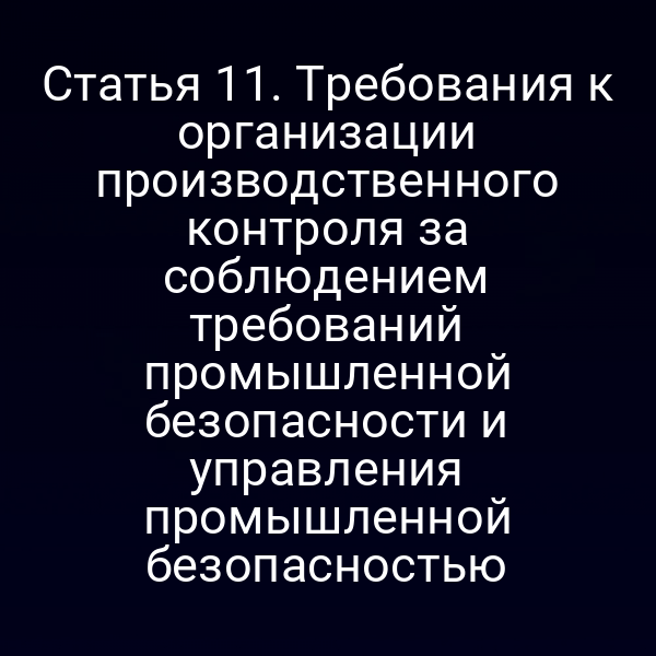 Статья 11. Требования к организации производственного контроля за соблюдением требований промышленной безопасности и управления промышленной безопасностью