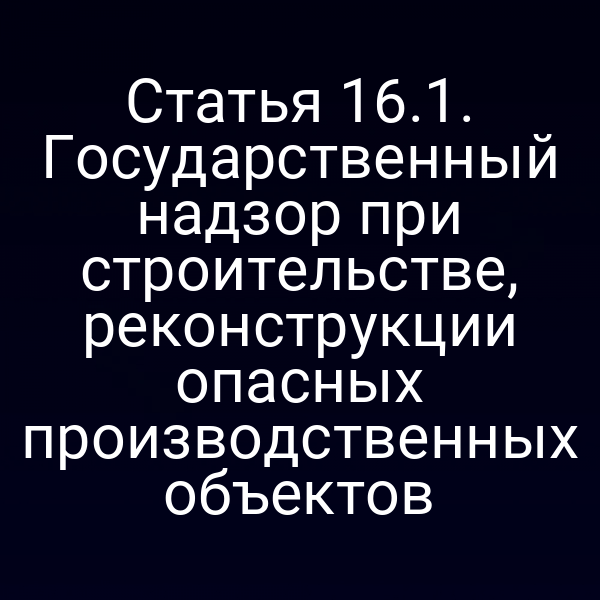 Статья 16.1. Государственный надзор при строительстве, реконструкции опасных производственных объектов