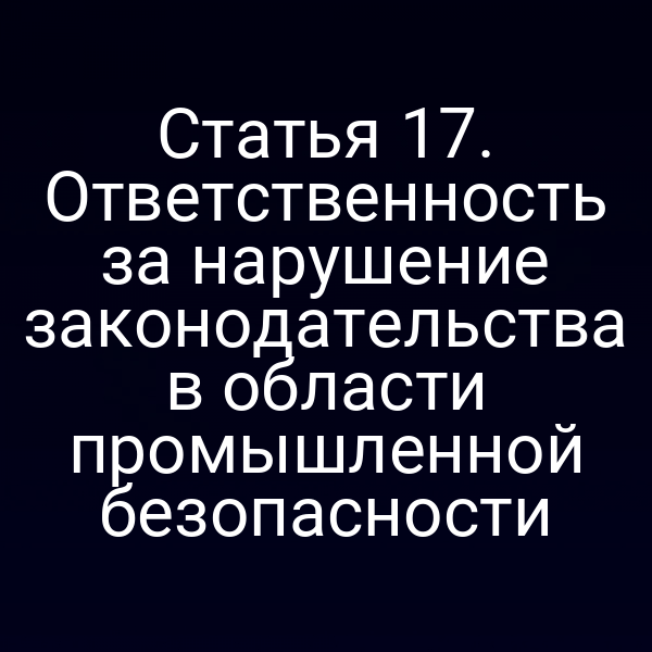 Статья 17. Ответственность за нарушение законодательства в области промышленной безопасности