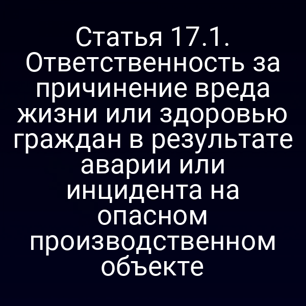 Статья 17.1. Ответственность за причинение вреда жизни или здоровью граждан в результате аварии или инцидента на опасном производственном объекте