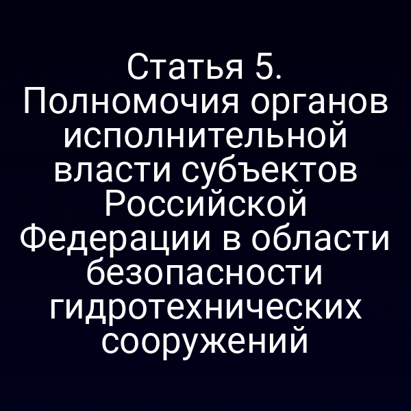 Статья 5. Полномочия органов исполнительной власти субъектов Российской Федерации в области безопасности гидротехнических сооружений