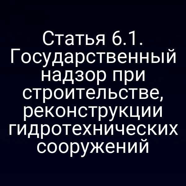 Статья 6.1. Государственный надзор при строительстве, реконструкции гидротехнических сооружений