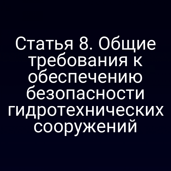 Статья 8. Общие требования к обеспечению безопасности гидротехнических сооружений