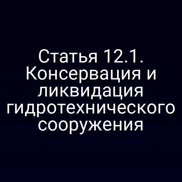 Статья 12.1. Консервация и ликвидация гидротехнического сооружения