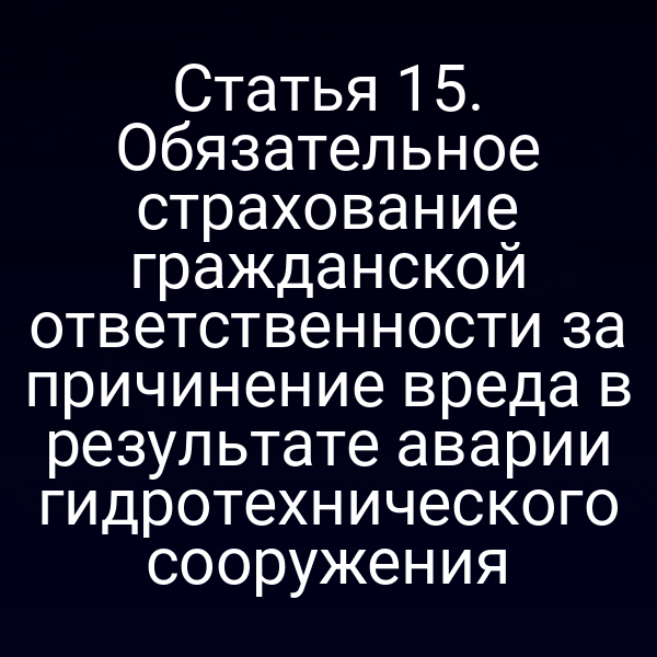 Статья 15. Обязательное страхование гражданской ответственности за причинение вреда в результате аварии гидротехнического сооружения