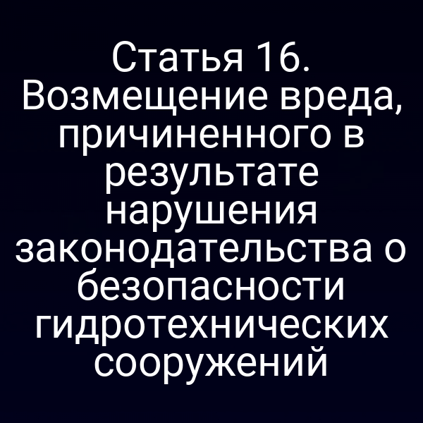 Статья 16. Возмещение вреда, причиненного в результате нарушения законодательства о безопасности гидротехнических сооружений