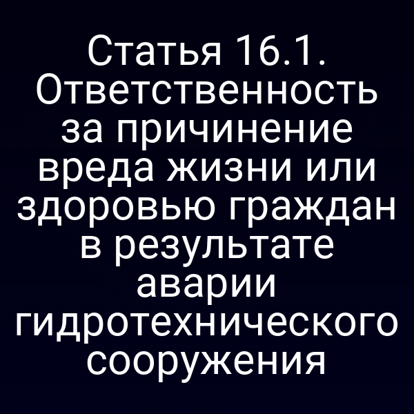 Статья 16.1. Ответственность за причинение вреда жизни или здоровью граждан в результате аварии гидротехнического сооружения