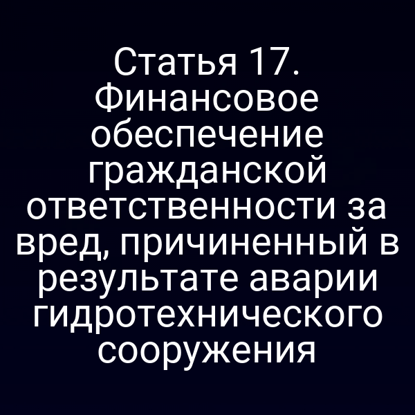 Статья 17. Финансовое обеспечение гражданской ответственности за вред, причиненный в результате аварии гидротехнического сооружения