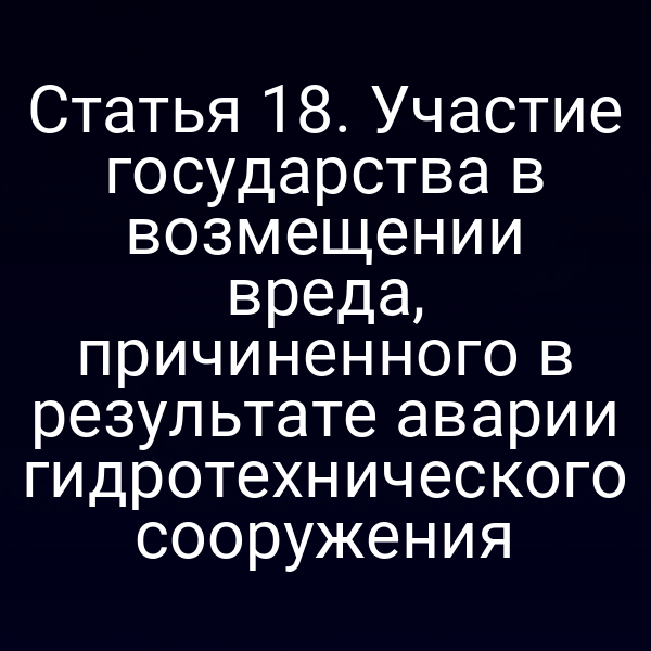 Статья 18. Участие государства в возмещении вреда, причиненного в результате аварии гидротехнического сооружения