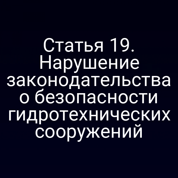 Статья 19. Нарушение законодательства о безопасности гидротехнических сооружений