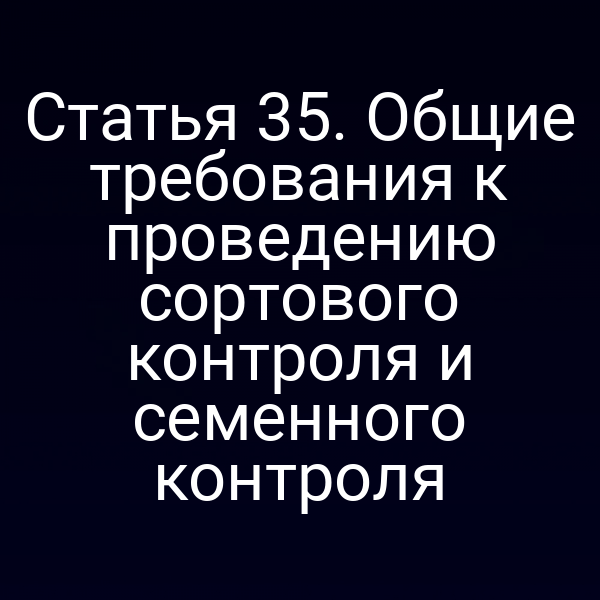 Статья 35. Общие требования к проведению сортового контроля и семенного контроля
