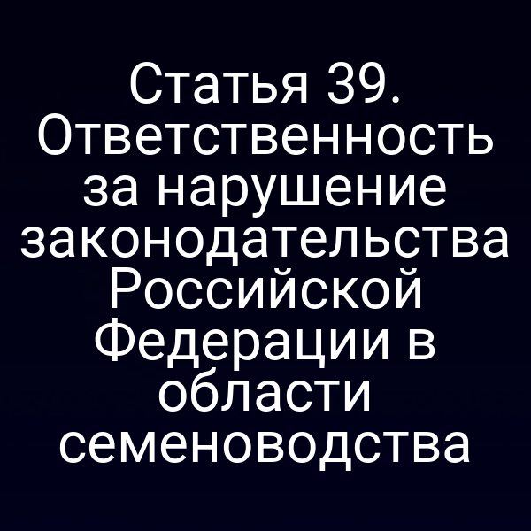 Статья 39. Ответственность за нарушение законодательства Российской Федерации в области семеноводства