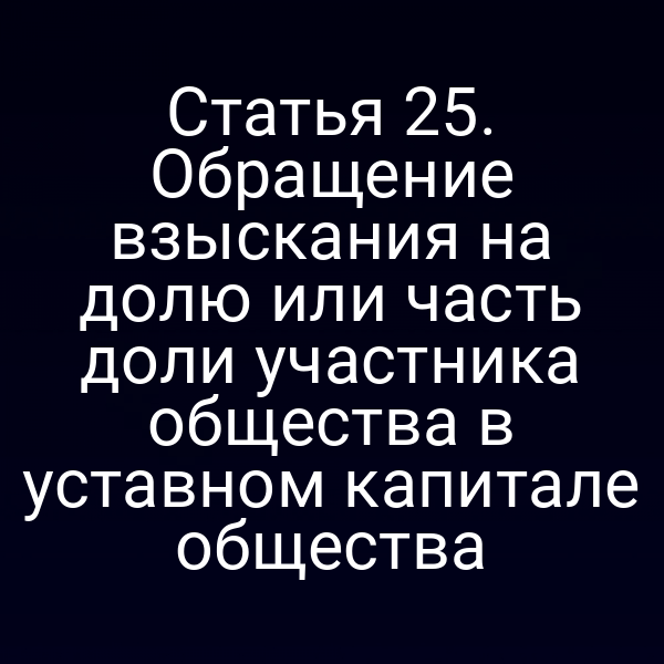 Статья 25. Обращение взыскания на долю или часть доли участника общества в уставном капитале общества