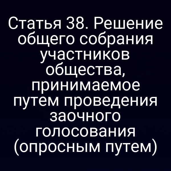 Статья 38. Решение общего собрания участников общества, принимаемое путем проведения заочного голосования (опросным путем)
