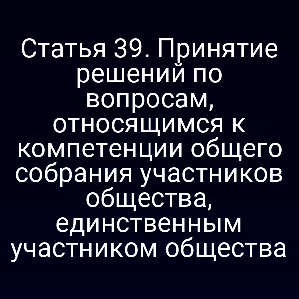 Статья 39. Принятие решений по вопросам, относящимся к компетенции общего собрания участников общества, единственным участником общества