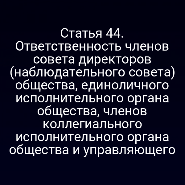 Статья 44. Ответственность членов совета директоров (наблюдательного совета) общества, единоличного исполнительного органа общества, членов коллегиального исполнительного органа общества и управляющего