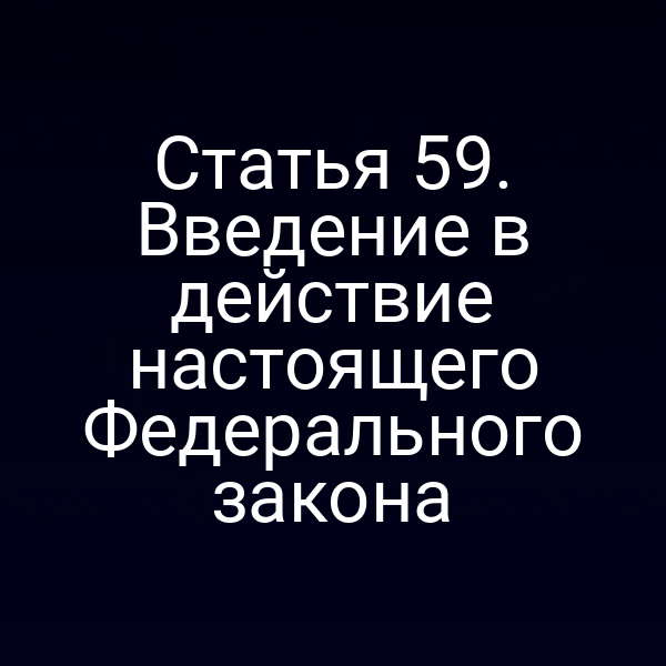 Статья 59. Введение в действие настоящего Федерального закона