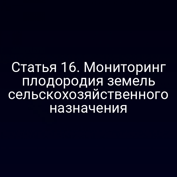 Статья 16. Мониторинг плодородия земель сельскохозяйственного назначения