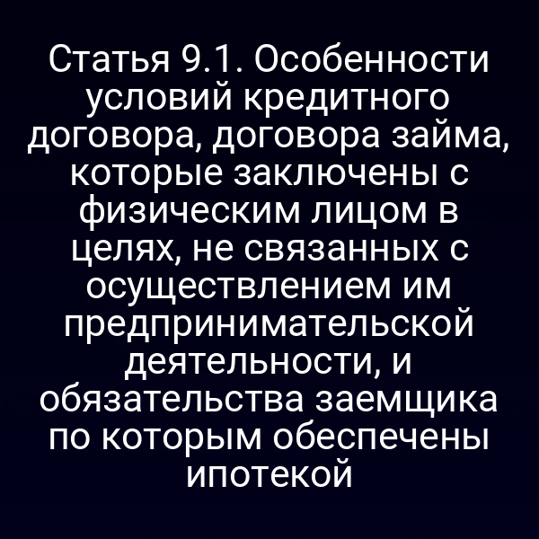 Статья 9.1. Особенности условий кредитного договора, договора займа, которые заключены с физическим лицом в целях, не связанных с осуществлением им предпринимательской деятельности, и обязательства заемщика по которым обеспечены ипотекой