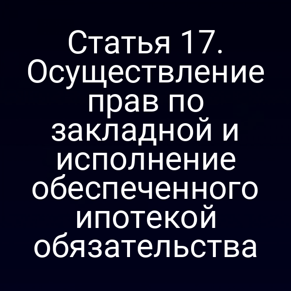 Статья 17. Осуществление прав по закладной и исполнение обеспеченного ипотекой обязательства