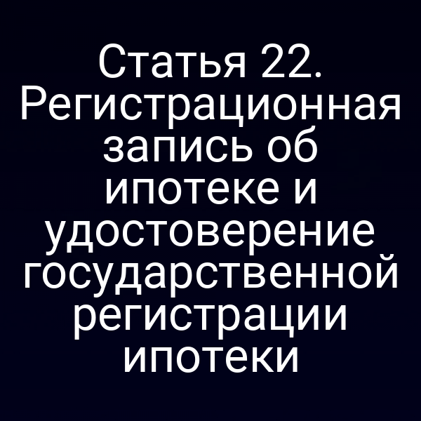 Статья 22. Регистрационная запись об ипотеке и удостоверение государственной регистрации ипотеки