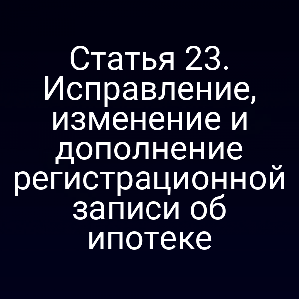 Статья 23. Исправление, изменение и дополнение регистрационной записи об ипотеке