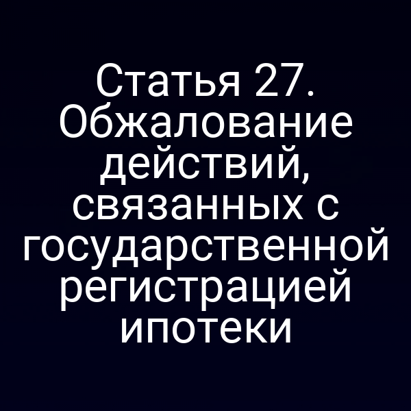 Статья 27. Обжалование действий, связанных с государственной регистрацией ипотеки