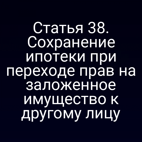 Статья 38. Сохранение ипотеки при переходе прав на заложенное имущество к другому лицу