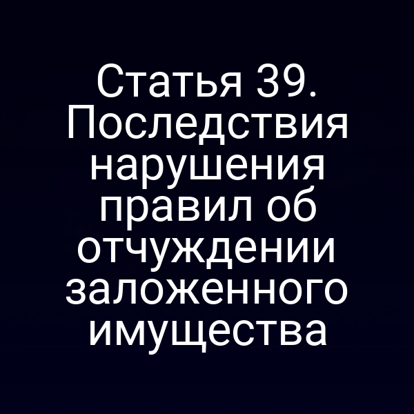 Статья 39. Последствия нарушения правил об отчуждении заложенного имущества