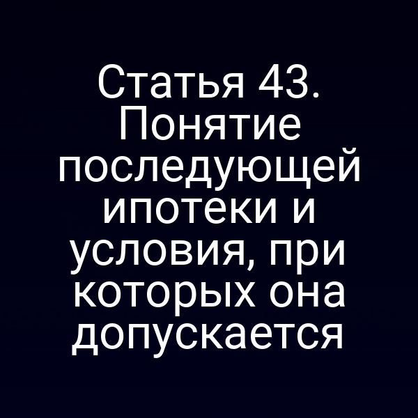 Статья 43. Понятие последующей ипотеки и условия, при которых она допускается