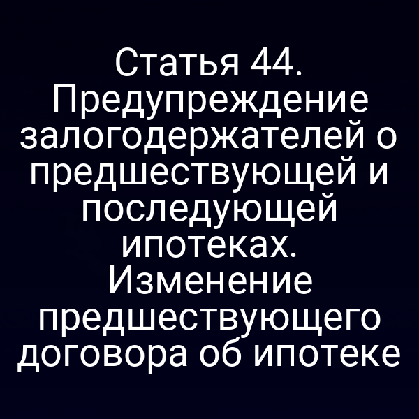 Статья 44. Предупреждение залогодержателей о предшествующей и последующей ипотеках. Изменение предшествующего договора об ипотеке