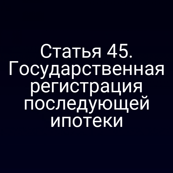 Статья 45. Государственная регистрация последующей ипотеки