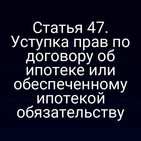 Статья 47. Уступка прав по договору об ипотеке или обеспеченному ипотекой обязательству