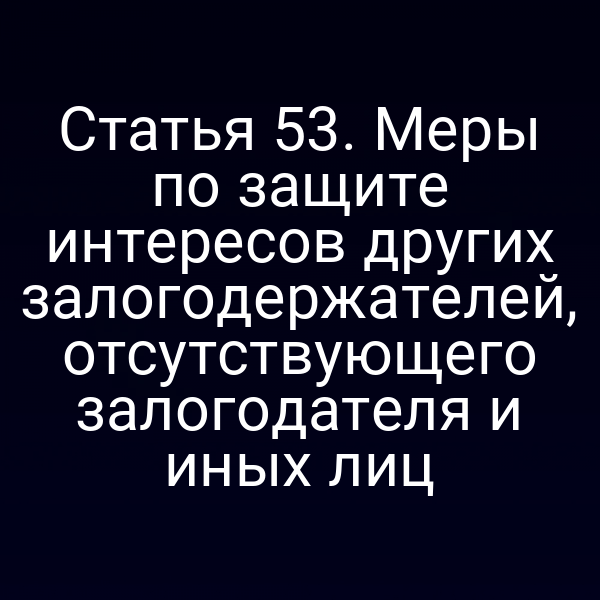 Статья 53. Меры по защите интересов других залогодержателей, отсутствующего залогодателя и иных лиц