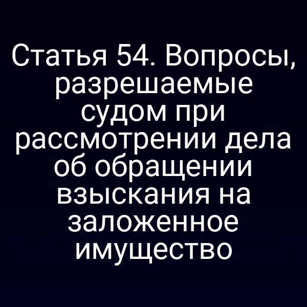 Статья 54. Вопросы, разрешаемые судом при рассмотрении дела об обращении взыскания на заложенное имущество