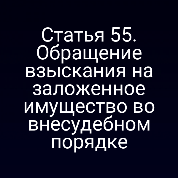 Статья 55. Обращение взыскания на заложенное имущество во внесудебном порядке