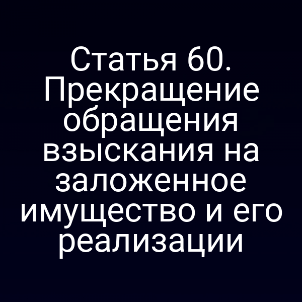 Статья 60. Прекращение обращения взыскания на заложенное имущество и его реализации