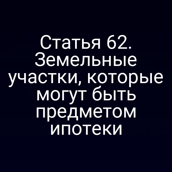 Статья 62. Земельные участки, которые могут быть предметом ипотеки