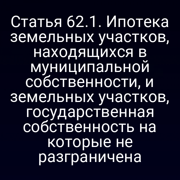 Статья 62.1. Ипотека земельных участков, находящихся в муниципальной собственности, и земельных участков, государственная собственность на которые не разграничена