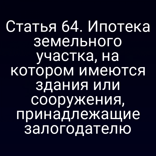 Статья 64. Ипотека земельного участка, на котором имеются здания или сооружения, принадлежащие залогодателю