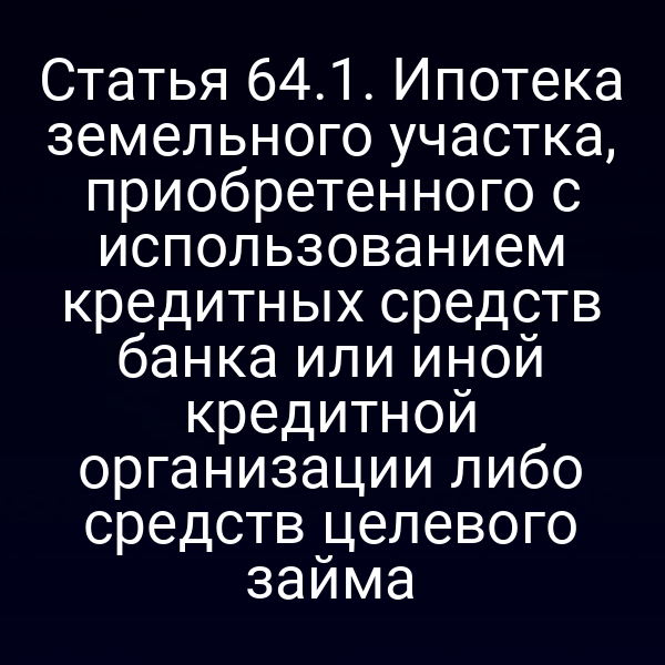 Статья 64.1. Ипотека земельного участка, приобретенного с использованием кредитных средств банка или иной кредитной организации либо средств целевого займа