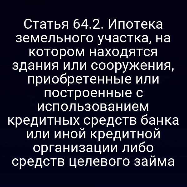 Статья 64.2. Ипотека земельного участка, на котором находятся здания или сооружения, приобретенные или построенные с использованием кредитных средств банка или иной кредитной организации либо средств целевого займа