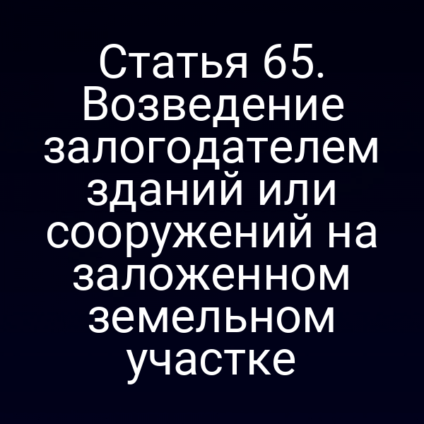 Статья 65. Возведение залогодателем зданий или сооружений на заложенном земельном участке