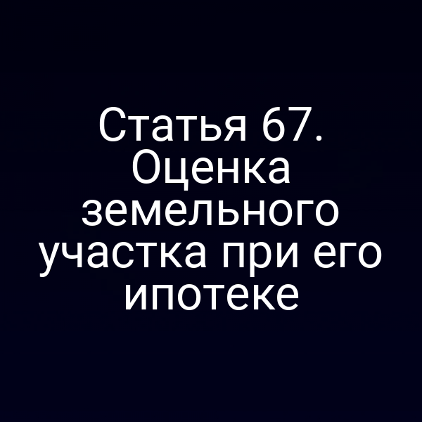 Статья 67. Оценка земельного участка при его ипотеке