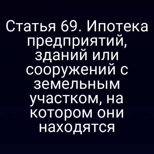 Статья 69. Ипотека предприятий, зданий или сооружений с земельным участком, на котором они находятся