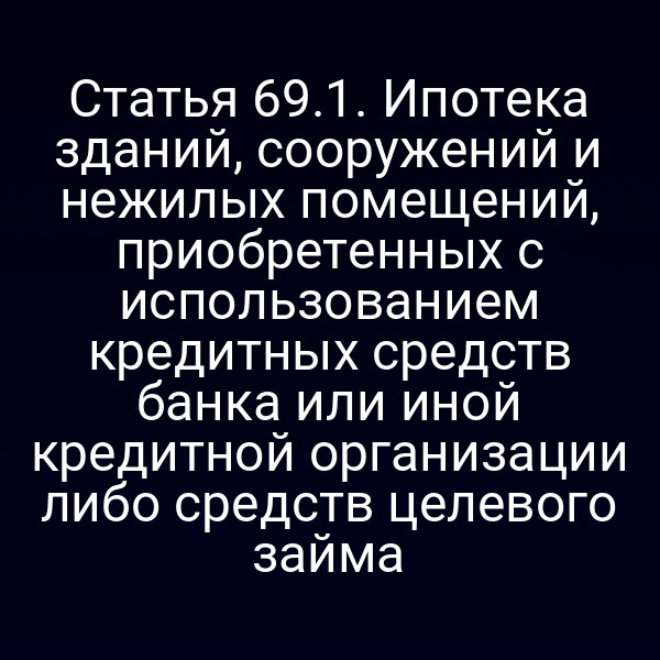 Статья 69.1. Ипотека зданий, сооружений и нежилых помещений, приобретенных с использованием кредитных средств банка или иной кредитной организации либо средств целевого займа