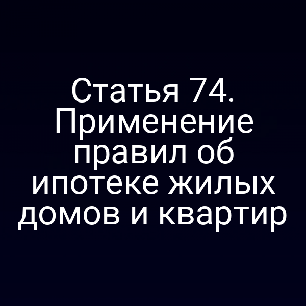 Статья 74. Применение правил об ипотеке жилых домов и квартир