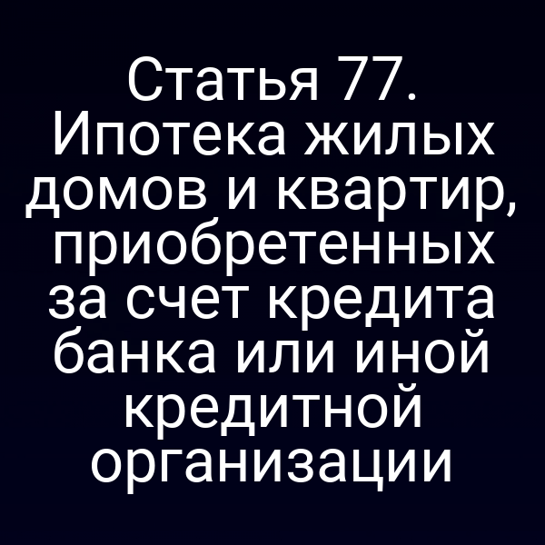 Статья 77. Ипотека жилых домов и квартир, приобретенных за счет кредита банка или иной кредитной организации